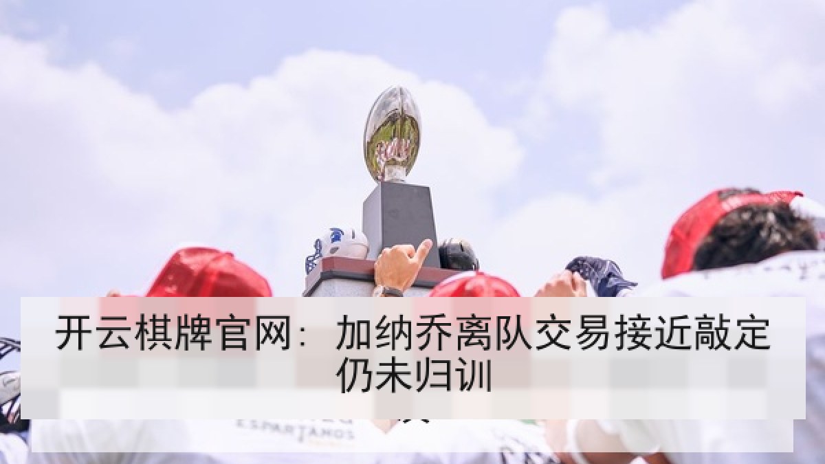 开云棋牌官网: 加纳乔离队交易接近敲定仍未归训 开云棋牌官网: 加纳乔离队交易接近敲定仍未归训
