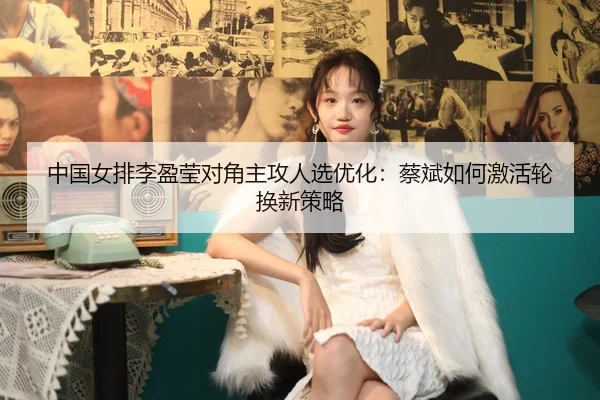 中国女排李盈莹对角主攻人选优化：蔡斌如何激活轮换新策略