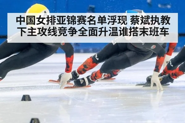 中国女排亚锦赛名单浮现 蔡斌执教下主攻线竞争全面升温谁搭末班车