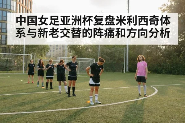 中国女足亚洲杯复盘米利西奇体系与新老交替的阵痛和方向分析
